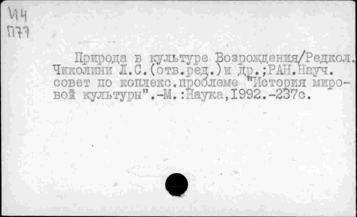 ﻿мн П1?
Природа в культуре Возроздения/Редкол. Чиколини Л. С. (о тв. р ед.) и д р.; РАН. 11ауч. совет по коплекс. проблеме ’’’История мирово! культуры".-М.:Наука,1992.-237с.